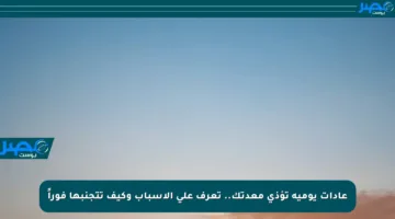 عادات يومية تؤذي معدتك.. تعرف على الأسباب وكيف تتجنبها فوراً